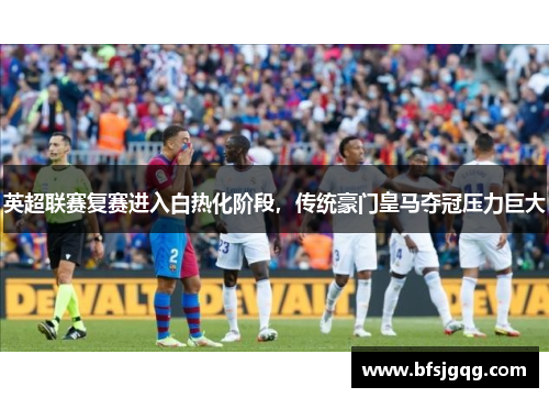 英超联赛复赛进入白热化阶段，传统豪门皇马夺冠压力巨大