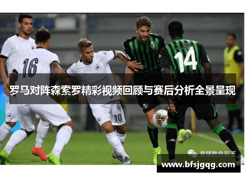 罗马对阵森索罗精彩视频回顾与赛后分析全景呈现