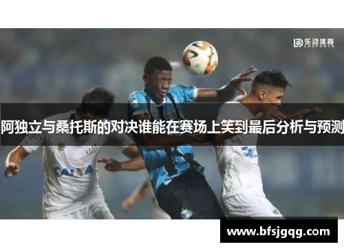 阿独立与桑托斯的对决谁能在赛场上笑到最后分析与预测